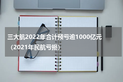 三大航2022年合计预亏逾1000亿元（2021年民航亏损）