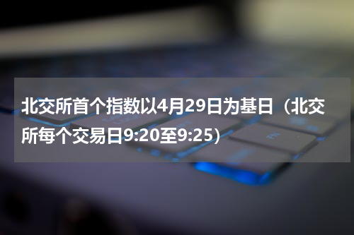 北交所首个指数以4月29日为基日（北交所每个交易日9:20至9:25）