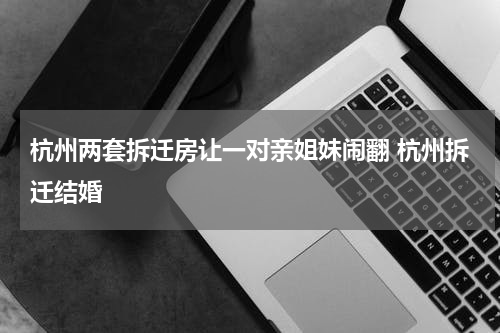 杭州两套拆迁房让一对亲姐妹闹翻 杭州拆迁结婚