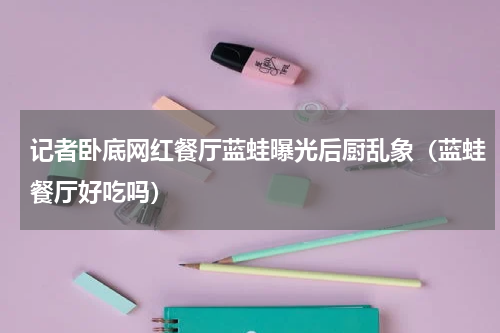 记者卧底网红餐厅蓝蛙曝光后厨乱象（蓝蛙餐厅好吃吗）