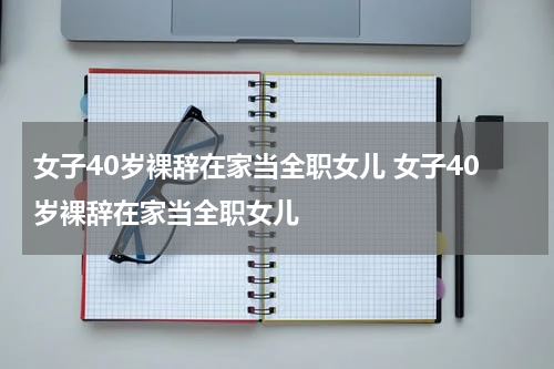 女子40岁裸辞在家当全职女儿 女子40岁裸辞在家当全职女儿