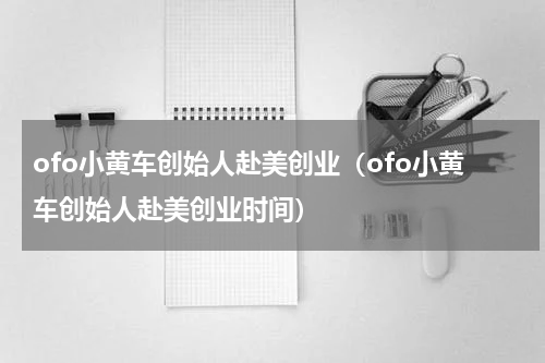 ofo小黄车创始人赴美创业（ofo小黄车创始人赴美创业时间）