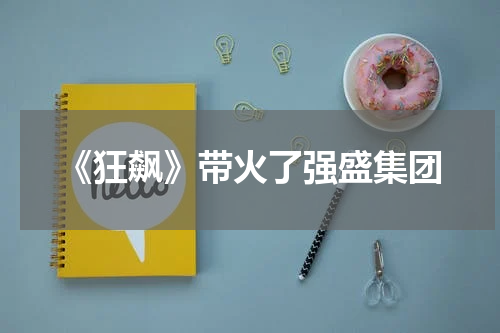 《狂飙》带火了强盛集团