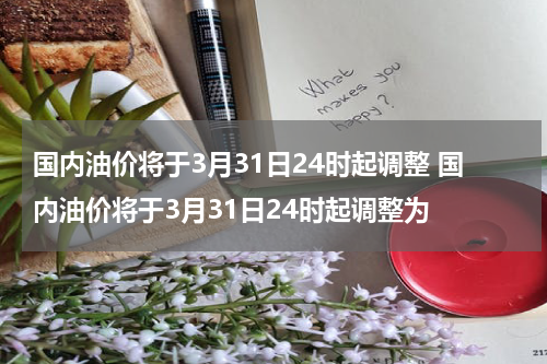 国内油价将于3月31日24时起调整 国内油价将于3月31日24时起调整为
