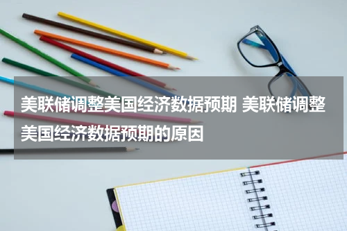 美联储调整美国经济数据预期 美联储调整美国经济数据预期的原因