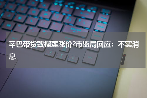 辛巴带货致榴莲涨价?市监局回应：不实消息