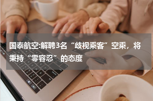 国泰航空:解聘3名“歧视乘客”空乘,将秉持“零容忍”的态度