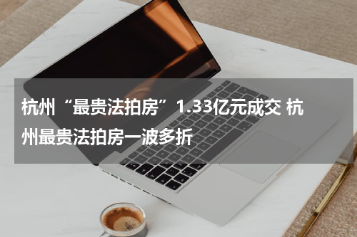 杭州“最贵法拍房”1.33亿元成交 杭州最贵法拍房一波多折