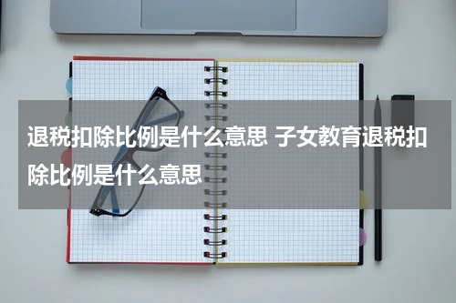 退税扣除比例是什么意思 子女教育退税扣除比例是什么意思