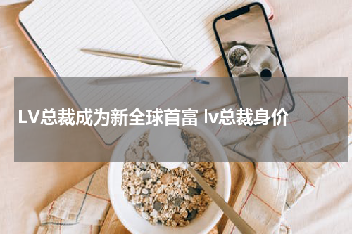 LV总裁成为新全球首富 lv总裁身价