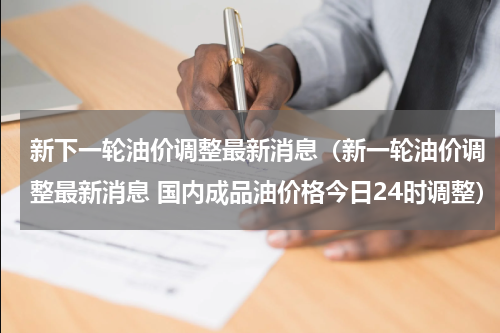 新下一轮油价调整最新消息(新一轮油价调整最新消息 国内成品油价格今日24时调整)