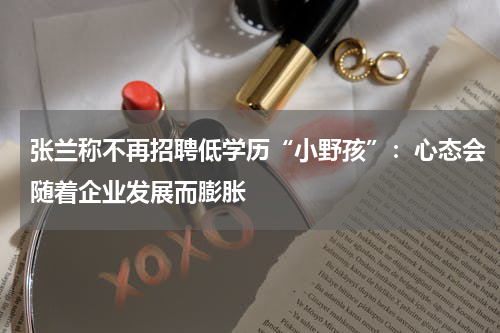 张兰称不再招聘低学历“小野孩”：心态会随着企业发展而膨胀