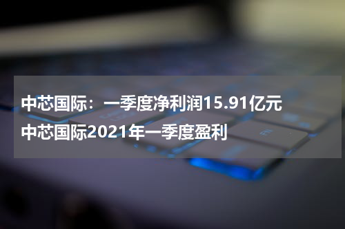 中芯国际：一季度净利润15.91亿元 中芯国际2021年一季度盈利