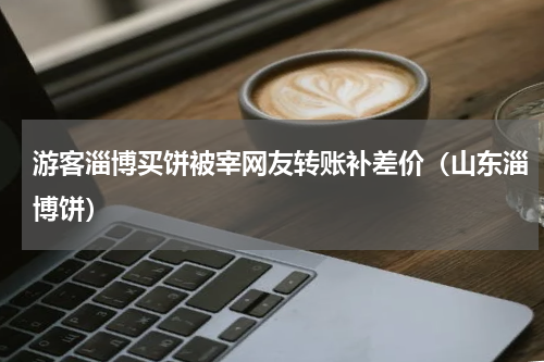 游客淄博买饼被宰网友转账补差价（山东淄博饼）