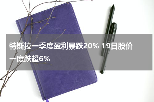 特斯拉一季度盈利暴跌20% 19日股价一度跌超6%