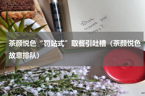 茶颜悦色“罚站式”取餐引吐槽(茶颜悦色故意排队)