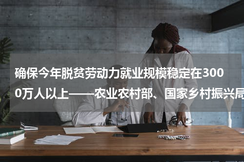 确保今年脱贫劳动力就业规模稳定在3000万人以上——农业农村部、国家乡村振兴局有关负责人回应巩固脱贫热点问题