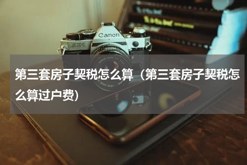 第三套房子契税怎么算（第三套房子契税怎么算过户费）