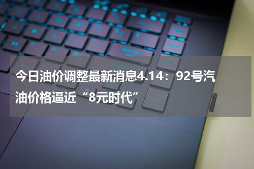 今日油价调整最新消息4.14：92号汽油价格逼近“8元时代”