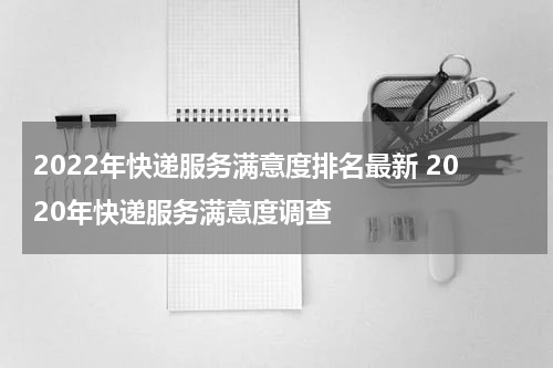 2022年快递服务满意度排名最新 2020年快递服务满意度调查