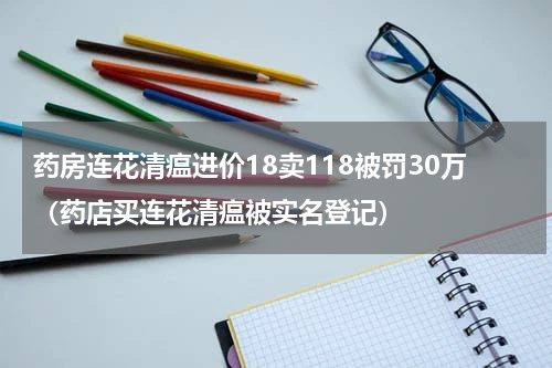 药房连花清瘟进价18卖118被罚30万（药店买连花清瘟被实名登记）