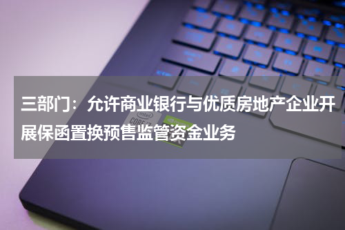 三部门：允许商业银行与优质房地产企业开展保函置换预售监管资金业务