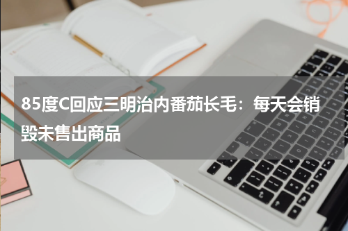 85度C回应三明治内番茄长毛：每天会销毁未售出商品