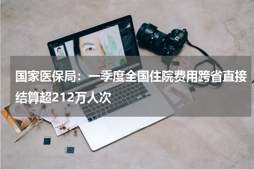 国家医保局：一季度全国住院费用跨省直接结算超212万人次