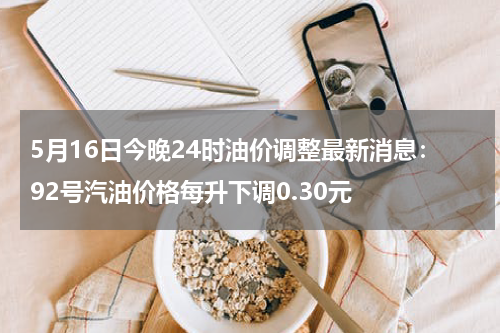 5月16日今晚24时油价调整最新消息：92号汽油价格每升下调0.30元