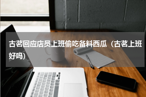 古茗回应店员上班偷吃备料西瓜（古茗上班好吗）