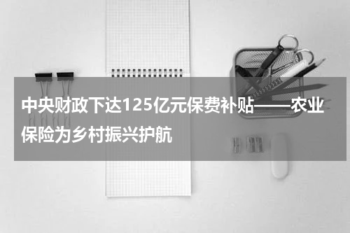 中央财政下达125亿元保费补贴——农业保险为乡村振兴护航