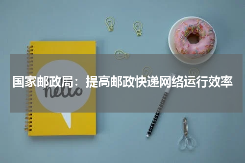 国家邮政局：提高邮政快递网络运行效率