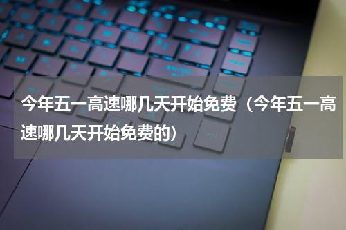 今年五一高速哪几天开始免费（今年五一高速哪几天开始免费的）