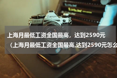 上海月最低工资全国最高，达到2590元（上海月最低工资全国最高,达到2590元怎么算）