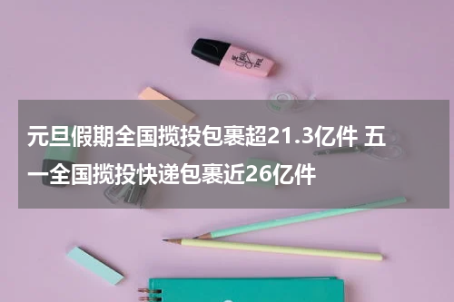 元旦假期全国揽投包裹超21.3亿件 五一全国揽投快递包裹近26亿件