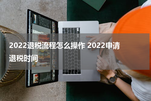 2022退税流程怎么操作 2022申请退税时间