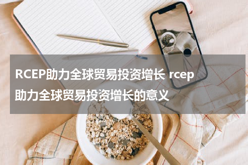 RCEP助力全球贸易投资增长 rcep助力全球贸易投资增长的意义