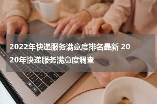 2022年快递服务满意度排名最新 2020年快递服务满意度调查