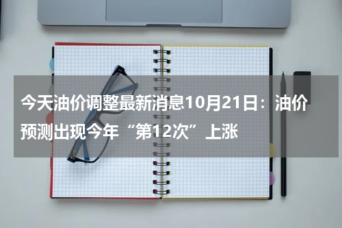 今天油价调整最新消息10月21日：油价预测出现今年“第12次”上涨