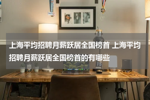 上海平均招聘月薪跃居全国榜首 上海平均招聘月薪跃居全国榜首的有哪些