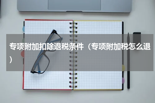 专项附加扣除退税条件（专项附加税怎么退）