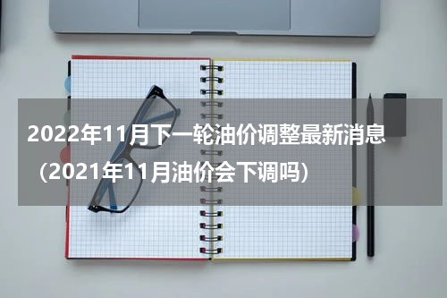 2022年11月下一轮油价调整最新消息（2021年11月油价会下调吗）
