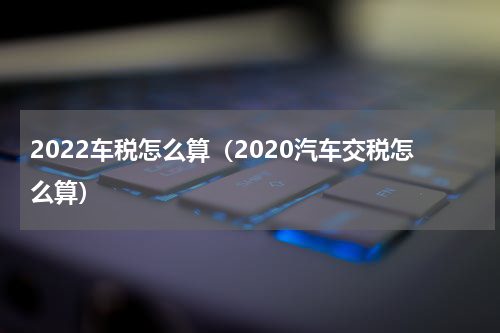 2022车税怎么算（2020汽车交税怎么算）