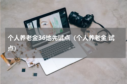 个人养老金36地先试点（个人养老金 试点）