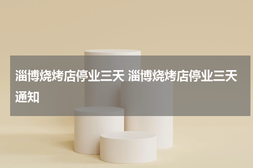 淄博烧烤店停业三天 淄博烧烤店停业三天通知