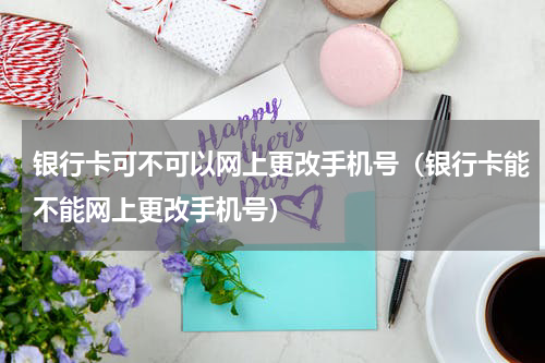 银行卡可不可以网上更改手机号（银行卡能不能网上更改手机号）