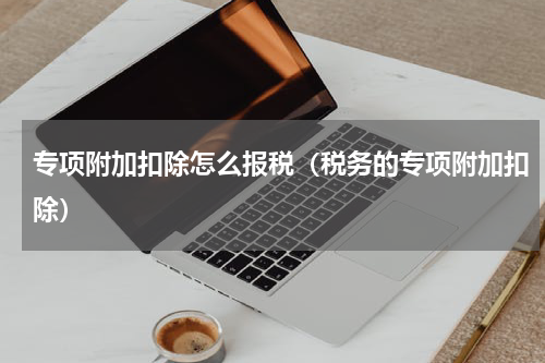 专项附加扣除怎么报税(税务的专项附加扣除)