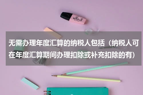 无需办理年度汇算的纳税人包括（纳税人可在年度汇算期间办理扣除或补充扣除的有）