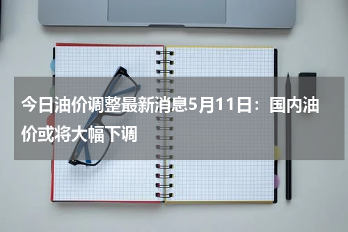 今日油价调整最新消息5月11日:国内油价或将大幅下调