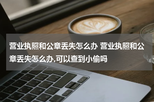 营业执照和公章丢失怎么办 营业执照和公章丢失怎么办,可以查到小偷吗